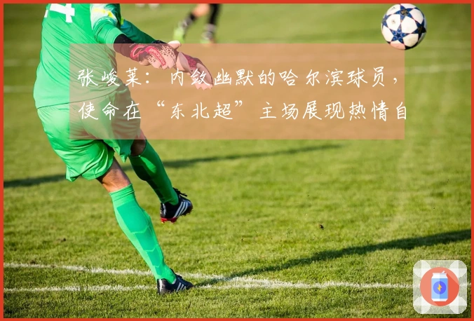 张峻莱：内敛幽默的哈尔滨球员，使命在“东北超”主场展现热情自我