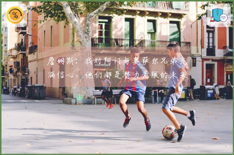 詹姆斯：我对阿门与奥萨尔兄弟充满信心，他们都是潜力无限的未来巨星