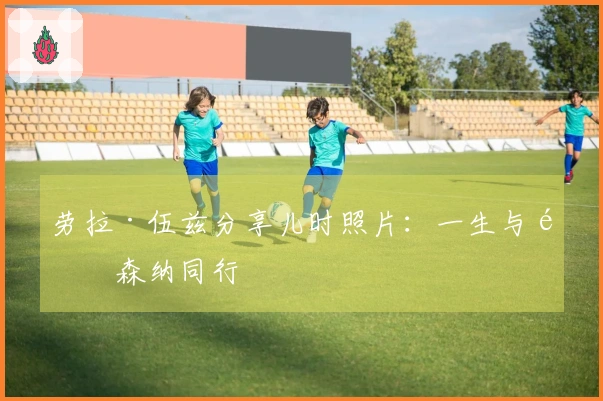 劳拉·伍兹分享儿时照片：一生与阿森纳同行
