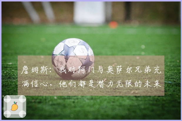 詹姆斯：我对阿门与奥萨尔兄弟充满信心，他们都是潜力无限的未来巨星